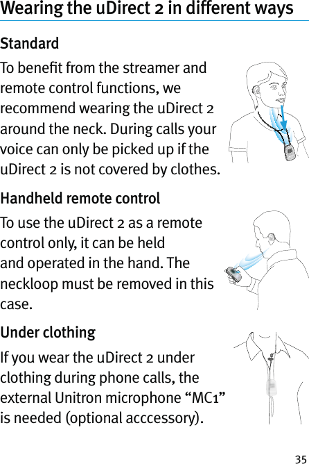 35Wearing the uDirect 2 in different waysStandardTo beneﬁt from the streamer and remote control functions, we recommend wearing the uDirect 2 around the neck. During calls your voice can only be picked up if the uDirect 2 is not covered by clothes. Handheld remote controlTo use the uDirect 2 as a remote control only, it can be held and operated in the hand. The neckloop must be removed in this case.Under clothingIf you wear the uDirect 2 under clothing during phone calls, the external Unitron microphone “MC1” is needed (optional acccessory). 