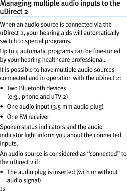 36Managing multiple audio inputs to the uDirect 2When an audio source is connected via the uDirect 2, your hearing aids will automatically switch to special programs.Up to 4 automatic programs can be ﬁne-tuned by your hearing healthcare professional. It is possible to have multiple audio sources connected and in operation with the uDirect 2:•   Two Bluetooth devices  (e.g., phone and uTV 2)•  One audio input (3.5 mm audio plug)•  One FM receiver Spoken status indicators and the audio indicator light inform you about the connected inputs. An audio source is considered as “connected” to the uDirect 2 if:•   The audio plug is inserted (with or without audio signal)