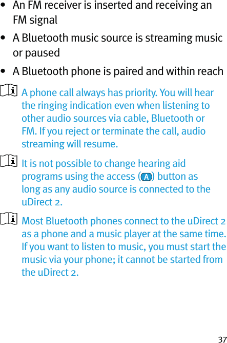 37•   An FM receiver is inserted and receiving an FM signal•   A Bluetooth music source is streaming music or paused•  A Bluetooth phone is paired and within reach   A phone call always has priority. You will hear the ringing indication even when listening to other audio sources via cable, Bluetooth or FM. If you reject or terminate the call, audio streaming will resume.   It is not possible to change hearing aid programs using the access ( ) button as long as any audio source is connected to the uDirect 2.   Most Bluetooth phones connect to the uDirect 2 as a phone and a music player at the same time. If you want to listen to music, you must start the music via your phone; it cannot be started from the uDirect 2. 