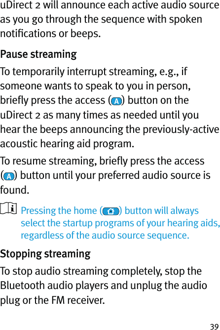 39uDirect 2 will announce each active audio source as you go through the sequence with spoken notiﬁcations or beeps.Pause streamingTo temporarily interrupt streaming, e.g., if someone wants to speak to you in person, brieﬂy press the access ( ) button on the uDirect 2 as many times as needed until you hear the beeps announcing the previously-active acoustic hearing aid program.To resume streaming, brieﬂy press the access  () button until your preferred audio source is found.   Pressing the home ( ) button will always select the startup programs of your hearing aids, regardless of the audio source sequence.Stopping streamingTo stop audio streaming completely, stop the Bluetooth audio players and unplug the audio plug or the FM receiver.