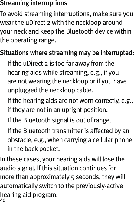 40Streaming interruptionsTo avoid streaming interruptions, make sure you wear the uDirect 2 with the neckloop around your neck and keep the Bluetooth device within the operating range.Situations where streaming may be interrupted:   If the uDirect 2 is too far away from the hearing aids while streaming, e.g., if you are not wearing the neckloop or if you have unplugged the neckloop cable.   If the hearing aids are not worn correctly, e.g., if they are not in an upright position.  If the Bluetooth signal is out of range.   If the Bluetooth transmitter is affected by an obstacle, e.g., when carrying a cellular phone in the back pocket.In these cases, your hearing aids will lose the audio signal. If this situation continues for more than approximately 5 seconds, they will automatically switch to the previously-active hearing aid program.