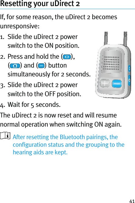 41Resetting your uDirect 2If, for some reason, the uDirect 2 becomes unresponsive:1.   Slide the uDirect 2 power switch to the ON position.2.  Press and hold the ( ),  () and ( ) button simultaneously for 2 seconds. 3.  Slide the uDirect 2 power switch to the OFF position.4. Wait for 5 seconds.The uDirect 2 is now reset and will resume normal operation when switching ON again.   After resetting the Bluetooth pairings, the conﬁguration status and the grouping to the hearing aids are kept.