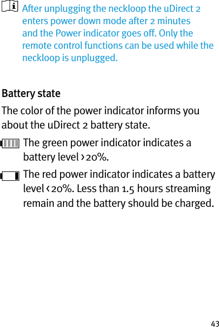 43   After unplugging the neckloop the uDirect 2 enters power down mode after 2 minutes and the Power indicator goes off. Only the remote control functions can be used while the neckloop is unplugged.Battery stateThe color of the power indicator informs you about the uDirect 2 battery state. The green power indicator indicates a battery level &gt; 20%. The red power indicator indicates a battery level &lt; 20%. Less than 1.5 hours streaming remain and the battery should be charged.