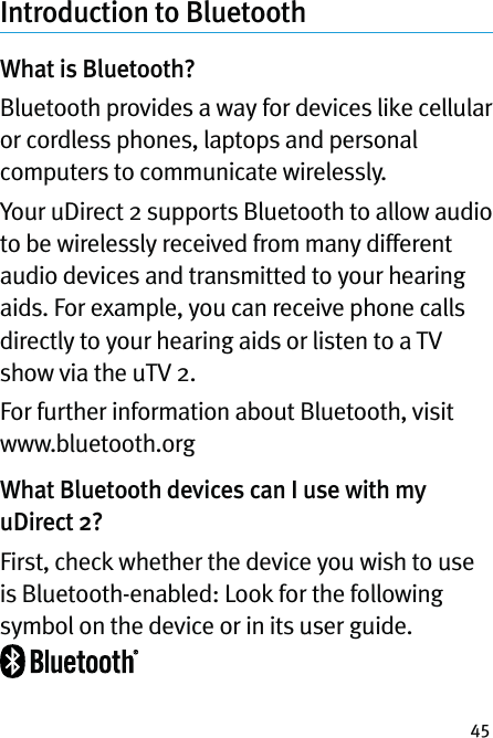 45Introduction to Bluetooth What is Bluetooth?Bluetooth provides a way for devices like cellular or cordless phones, laptops and personal computers to communicate wirelessly.Your uDirect 2 supports Bluetooth to allow audio to be wirelessly received from many different audio devices and transmitted to your hearing aids. For example, you can receive phone calls directly to your hearing aids or listen to a TV show via the uTV 2.For further information about Bluetooth, visit www.bluetooth.orgWhat Bluetooth devices can I use with my uDirect 2?First, check whether the device you wish to use is Bluetooth-enabled: Look for the following symbol on the device or in its user guide.