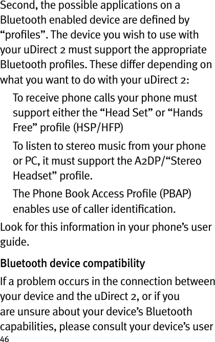 46Second, the possible applications on a Bluetooth enabled device are deﬁned by “proﬁles”. The device you wish to use with your uDirect 2 must support the appropriate Bluetooth proﬁles. These differ depending on what you want to do with your uDirect 2:   To receive phone calls your phone must support either the “Head Set” or “Hands Free” proﬁle (HSP/HFP)   To listen to stereo music from your phone or PC, it must support the A2DP/“Stereo Headset” proﬁle.   The Phone Book Access Proﬁle (PBAP) enables use of caller identiﬁcation.Look for this information in your phone’s user guide.Bluetooth device compatibilityIf a problem occurs in the connection between your device and the uDirect 2, or if you are unsure about your device’s Bluetooth capabilities, please consult your device’s user 