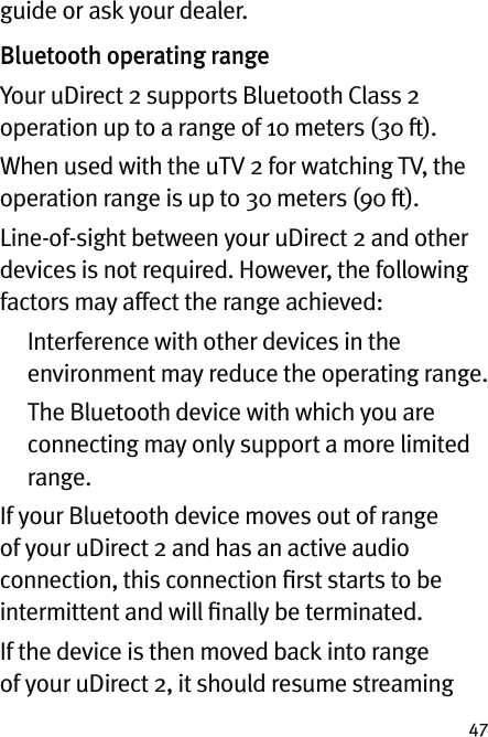 47guide or ask your dealer.Bluetooth operating rangeYour uDirect 2 supports Bluetooth Class 2 operation up to a range of 10 meters (30 ft). When used with the uTV 2 for watching TV, the operation range is up to 30 meters (90 ft).Line-of-sight between your uDirect 2 and other devices is not required. However, the following factors may affect the range achieved:   Interference with other devices in the environment may reduce the operating range.   The Bluetooth device with which you are connecting may only support a more limited range.If your Bluetooth device moves out of range of your uDirect 2 and has an active audio connection, this connection ﬁrst starts to be intermittent and will ﬁnally be terminated. If the device is then moved back into range of your uDirect 2, it should resume streaming 