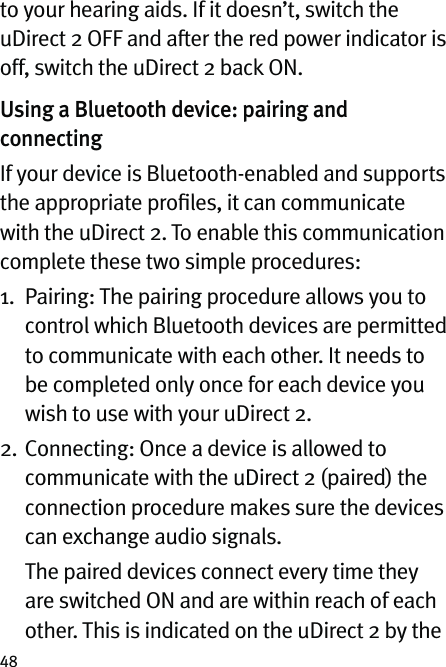 48to your hearing aids. If it doesn’t, switch the uDirect 2 OFF and after the red power indicator is off, switch the uDirect 2 back ON.Using a Bluetooth device: pairing and connectingIf your device is Bluetooth-enabled and supports the appropriate proﬁles, it can communicate with the uDirect 2. To enable this communication complete these two simple procedures: 1.   Pairing: The pairing procedure allows you to control which Bluetooth devices are permitted to communicate with each other. It needs to be completed only once for each device you wish to use with your uDirect 2.2.   Connecting: Once a device is allowed to communicate with the uDirect 2 (paired) the connection procedure makes sure the devices can exchange audio signals.   The paired devices connect every time they are switched ON and are within reach of each other. This is indicated on the uDirect 2 by the 