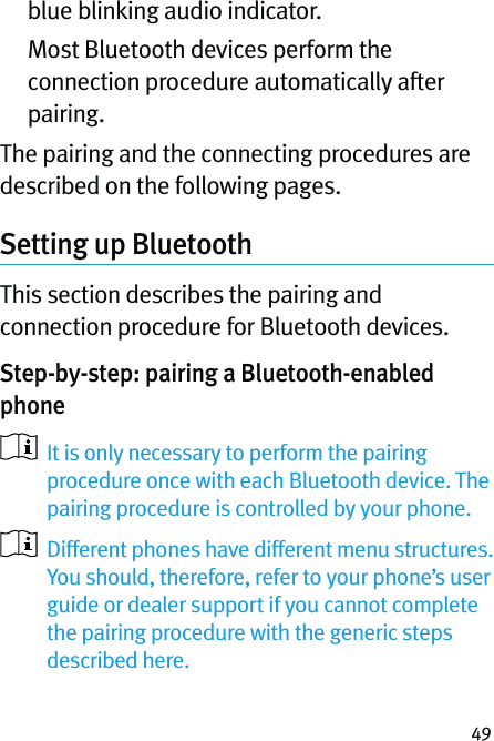 49blue blinking audio indicator.   Most Bluetooth devices perform the connection procedure automatically after pairing. The pairing and the connecting procedures are described on the following pages.Setting up Bluetooth This section describes the pairing and connection procedure for Bluetooth devices.Step-by-step: pairing a Bluetooth-enabled phone    It is only necessary to perform the pairing procedure once with each Bluetooth device. The pairing procedure is controlled by your phone.   Different phones have different menu structures. You should, therefore, refer to your phone’s user guide or dealer support if you cannot complete the pairing procedure with the generic steps described here. 