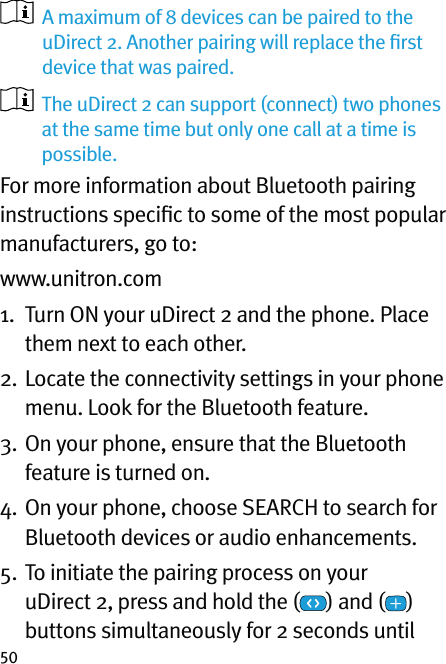 50   A maximum of 8 devices can be paired to the  uDirect 2. Another pairing will replace the ﬁrst device that was paired.   The uDirect 2 can support (connect) two phones at the same time but only one call at a time is possible.For more information about Bluetooth pairing instructions speciﬁc to some of the most popular manufacturers, go to: www.unitron.com1.   Turn ON your uDirect 2 and the phone. Place them next to each other.2.  Locate the connectivity settings in your phone menu. Look for the Bluetooth feature.3.  On your phone, ensure that the Bluetooth feature is turned on.4.  On your phone, choose SEARCH to search for Bluetooth devices or audio enhancements.5.  To initiate the pairing process on your uDirect 2, press and hold the ( ) and ( )  buttons simultaneously for 2 seconds until 