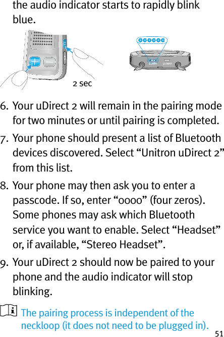 51the audio indicator starts to rapidly blink blue. 6.  Your uDirect 2 will remain in the pairing mode for two minutes or until pairing is completed.7.  Your phone should present a list of Bluetooth  devices discovered. Select “Unitron uDirect 2”  from this list.8.  Your phone may then ask you to enter a passcode. If so, enter “0000” (four zeros). Some phones may ask which Bluetooth service you want to enable. Select “Headset” or, if available, “Stereo Headset”.9.  Your uDirect 2 should now be paired to your phone and the audio indicator will stop blinking.    The pairing process is independent of the neckloop (it does not need to be plugged in).2 sec