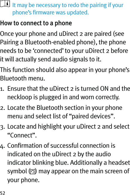 52   It may be necessary to redo the pairing if your phone’s ﬁrmware was updated.How to connect to a phoneOnce your phone and uDirect 2 are paired (see Pairing a Bluetooth-enabled phone), the phone needs to be ‘connected’ to your uDirect 2 before it will actually send audio signals to it.This function should also appear in your phone’s Bluetooth menu.1.   Ensure that the uDirect 2 is turned ON and the neckloop is plugged in and worn correctly.2.  Locate the Bluetooth section in your phone menu and select list of “paired devices”.3.  Locate and highlight your uDirect 2 and select  “Connect”.4.  Conﬁrmation of successful connection is indicated on the uDirect 2 by the audio indicator blinking blue. Additionally a headset symbol ( ) may appear on the main screen of your phone. 