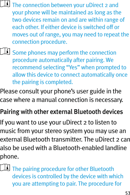 53   The connection between your uDirect 2 and your phone will be maintained as long as the two devices remain on and are within range of each other. If either device is switched off or moves out of range, you may need to repeat the connection procedure.   Some phones may perform the connection procedure automatically after pairing. We recommend selecting “Yes” when prompted to allow this device to connect automatically once the pairing is completed.Please consult your phone’s user guide in the case where a manual connection is necessary.Pairing with other external Bluetooth devicesIf you want to use your uDirect 2 to listen to music from your stereo system you may use an external Bluetooth transmitter. The uDirect 2 can also be used with a Bluetooth-enabled landline phone.   The pairing procedure for other Bluetooth devices is controlled by the device with which you are attempting to pair. The procedure for 