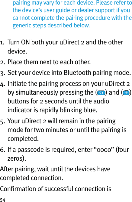 54pairing may vary for each device. Please refer to the device’s user guide or dealer support if you cannot complete the pairing procedure with the generic steps described below.  1.   Turn ON both your uDirect 2 and the other device.2. Place them next to each other. 3. Set your device into Bluetooth pairing mode.4.  Initiate the pairing process on your uDirect 2 by simultaneously pressing the ( ) and ( )  buttons for 2 seconds until the audio indicator is rapidly blinking blue.5.  Your uDirect 2 will remain in the pairing mode for two minutes or until the pairing is completed.6.  If a passcode is required, enter “0000” (four zeros). After pairing, wait until the devices have completed connection.Conﬁrmation of successful connection is 