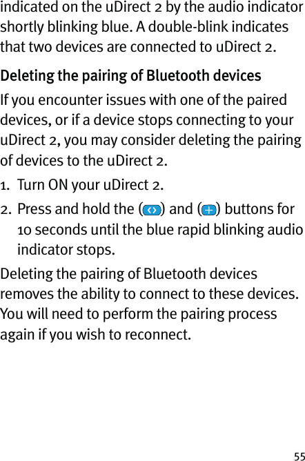 55indicated on the uDirect 2 by the audio indicator shortly blinking blue. A double-blink indicates that two devices are connected to uDirect 2.Deleting the pairing of Bluetooth devices If you encounter issues with one of the paired devices, or if a device stops connecting to your uDirect 2, you may consider deleting the pairing of devices to the uDirect 2.1.  Turn ON your uDirect 2.2.  Press and hold the ( ) and ( ) buttons for  10 seconds until the blue rapid blinking audio  indicator stops.Deleting the pairing of Bluetooth devices removes the ability to connect to these devices. You will need to perform the pairing process again if you wish to reconnect. 