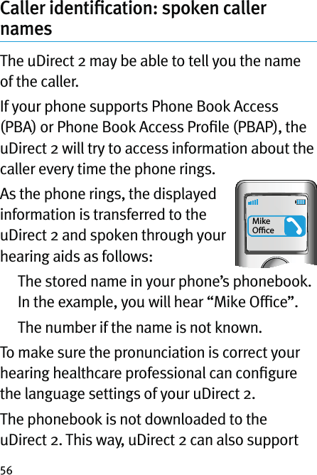 56Caller identiﬁcation: spoken caller namesThe uDirect 2 may be able to tell you the name of the caller.If your phone supports Phone Book Access (PBA) or Phone Book Access Proﬁle (PBAP), the uDirect 2 will try to access information about the caller every time the phone rings. As the phone rings, the displayed information is transferred to the uDirect 2 and spoken through your hearing aids as follows:   The stored name in your phone’s phonebook. In the example, you will hear “Mike Ofﬁce”.   The number if the name is not known.To make sure the pronunciation is correct your hearing healthcare professional can conﬁgure the language settings of your uDirect 2.The phonebook is not downloaded to the uDirect 2. This way, uDirect 2 can also support Mike Oﬃce