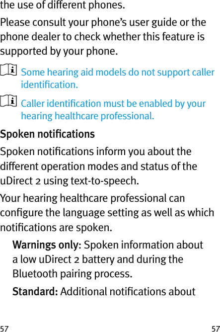 5757the use of different phones.Please consult your phone’s user guide or the phone dealer to check whether this feature is supported by your phone.   Some hearing aid models do not support caller identiﬁcation.   Caller identiﬁcation must be enabled by your hearing healthcare professional.Spoken notiﬁcationsSpoken notiﬁcations inform you about the different operation modes and status of the uDirect 2 using text-to-speech.Your hearing healthcare professional can conﬁgure the language setting as well as which notiﬁcations are spoken.  Warnings only: Spoken information about a low uDirect 2 battery and during the Bluetooth pairing process.  Standard: Additional notiﬁcations about 