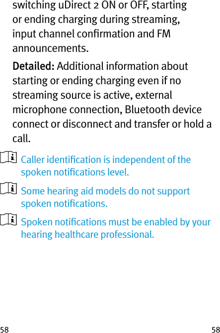 58 58switching uDirect 2 ON or OFF, starting or ending charging during streaming, input channel conﬁrmation and FM announcements.  Detailed: Additional information about starting or ending charging even if no streaming source is active, external microphone connection, Bluetooth device connect or disconnect and transfer or hold a call.   Caller identiﬁcation is independent of the spoken notiﬁcations level.   Some hearing aid models do not support spoken notiﬁcations.   Spoken notiﬁcations must be enabled by your hearing healthcare professional.