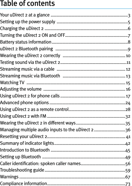 Table of contentsYour uDirect 2 at a glance  ................................................................3Setting up the power supply  ...........................................................5Charging the uDirect 2 .....................................................................6Turning the uDirect 2 ON and OFF ....................................................7Battery status information ...............................................................8uDirect 2 Bluetooth pairing   ............................................................9Wearing the uDirect 2 correctly   ....................................................10Testing sound via the uDirect 2 .......................................................11Streaming music via a cable   .........................................................12Streaming music via Bluetooth   ....................................................13Watching TV   ..................................................................................15Adjusting the volume  ....................................................................16Using uDirect 2 for phone calls ...................................................... 17Advanced phone options ...............................................................24Using uDirect 2 as a remote control ...............................................28Using uDirect 2 with FM .................................................................32Wearing the uDirect 2 in different ways .........................................35Managing multiple audio inputs to the uDirect 2 ..........................36Resetting your uDirect 2.................................................................41Summary of indicator lights ...........................................................42Introduction to Bluetooth  ..............................................................45Setting up Bluetooth  .....................................................................49Caller identiﬁcation: spoken caller names .....................................56Troubleshooting guide ...................................................................59Warnings ........................................................................................67Compliance information .................................................................73