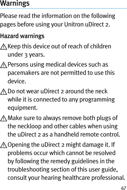 67WarningsPlease read the information on the following pages before using your Unitron uDirect 2.Hazard warnings Keep this device out of reach of children under 3 years. Persons using medical devices such as pacemakers are not permitted to use this device. Do not wear uDirect 2 around the neck while it is connected to any programming equipment. Make sure to always remove both plugs of the neckloop and other cables when using the uDirect 2 as a handheld remote control. Opening the uDirect 2 might damage it. If problems occur which cannot be resolved by following the remedy guidelines in the troubleshooting section of this user guide, consult your hearing healthcare professional.