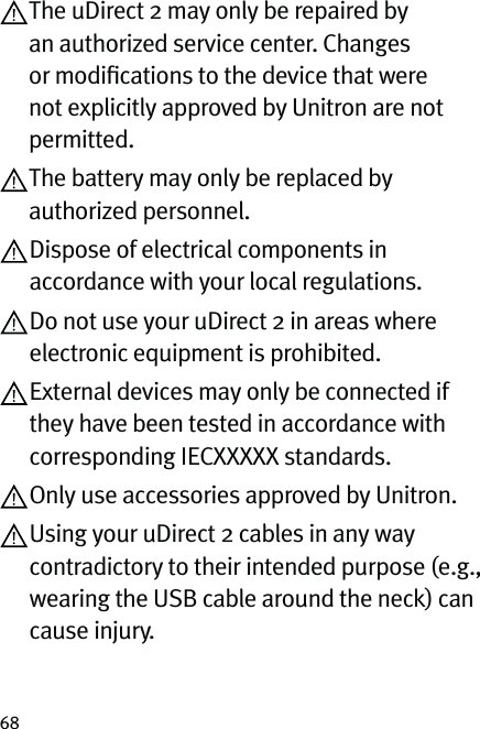 68 The uDirect 2 may only be repaired by an authorized service center. Changes or modiﬁcations to the device that were not explicitly approved by Unitron are not permitted. The battery may only be replaced by authorized personnel. Dispose of electrical components in accordance with your local regulations. Do not use your uDirect 2 in areas where electronic equipment is prohibited. External devices may only be connected if they have been tested in accordance with corresponding IECXXXXX standards.  Only use accessories approved by Unitron. Using your uDirect 2 cables in any way contradictory to their intended purpose (e.g., wearing the USB cable around the neck) can cause injury.