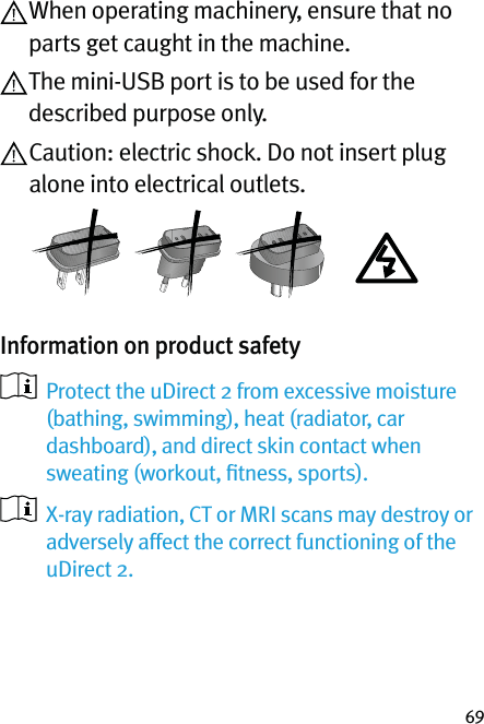 69 When operating machinery, ensure that no parts get caught in the machine. The mini-USB port is to be used for the described purpose only. Caution: electric shock. Do not insert plug alone into electrical outlets.Information on product safety    Protect the uDirect 2 from excessive moisture (bathing, swimming), heat (radiator, car dashboard), and direct skin contact when sweating (workout, ﬁtness, sports).   X-ray radiation, CT or MRI scans may destroy or adversely affect the correct functioning of the uDirect 2.