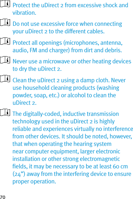 70   Protect the uDirect 2 from excessive shock and vibration.   Do not use excessive force when connecting your uDirect 2 to the different cables.   Protect all openings (microphones, antenna, audio, FM and charger) from dirt and debris.   Never use a microwave or other heating devices to dry the uDirect 2.   Clean the uDirect 2 using a damp cloth. Never use household cleaning products (washing powder, soap, etc.) or alcohol to clean the uDirect 2.    The digitally-coded, inductive transmission  technology used in the uDirect 2 is highly reliable and experiences virtually no interference from other devices. It should be noted, however, that when operating the hearing system near computer equipment, larger electronic installation or other strong electromagnetic ﬁelds, it may be necessary to be at least 60 cm (24”) away from the interfering device to ensure proper operation.