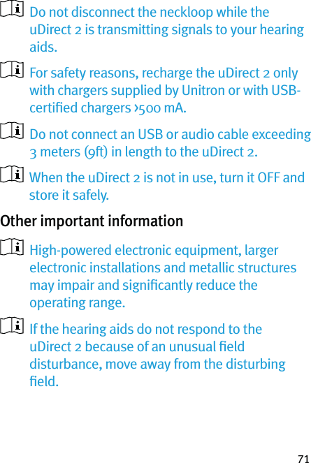 71   Do not disconnect the neckloop while the uDirect 2 is transmitting signals to your hearing aids.   For safety reasons, recharge the uDirect 2 only with chargers supplied by Unitron or with USB-certiﬁed chargers &gt;500 mA.   Do not connect an USB or audio cable exceeding 3 meters (9ft) in length to the uDirect 2.   When the uDirect 2 is not in use, turn it OFF and store it safely. Other important information   High-powered electronic equipment, larger electronic installations and metallic structures may impair and signiﬁcantly reduce the operating range.   If the hearing aids do not respond to the uDirect 2 because of an unusual ﬁeld disturbance, move away from the disturbing ﬁeld.