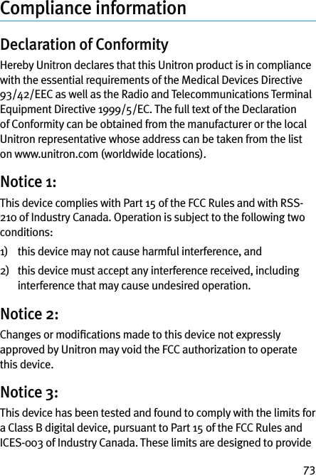 73Compliance informationDeclaration of Conformity Hereby Unitron declares that this Unitron product is in compliance with the essential requirements of the Medical Devices Directive 93/42/EEC as well as the Radio and Telecommunications Terminal Equipment Directive 1999/5/EC. The full text of the Declaration of Conformity can be obtained from the manufacturer or the local Unitron representative whose address can be taken from the list on www.unitron.com (worldwide locations).Notice 1:This device complies with Part 15 of the FCC Rules and with RSS-210 of Industry Canada. Operation is subject to the following two conditions: 1)  this device may not cause harmful interference, and2)   this device must accept any interference received, including interference that may cause undesired operation.Notice 2:Changes or modiﬁcations made to this device not expressly approved by Unitron may void the FCC authorization to operate this device.Notice 3:This device has been tested and found to comply with the limits for a Class B digital device, pursuant to Part 15 of the FCC Rules and ICES-003 of Industry Canada. These limits are designed to provide 