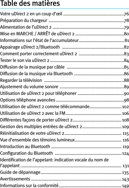 Table des matièresVotre uDirect 2 en un coup d’œil  ...................................................76Préparation du chargeur  ...............................................................78Alimentation de l’uDirect 2 ............................................................79Mise en MARCHE / ARRÊT de uDirect 2 .........................................80Informations sur l’état de l’accumulateur ......................................81Appairage uDirect 2/Bluetooth   ....................................................82Comment porter correctement uDirect 2  ......................................83Tester le son via uDirect 2 ..............................................................84Diffusion de la musique par câble   ................................................85Diffusion de la musique via Bluetooth  ..........................................86Regarder la télévision   ...................................................................88Ajustement du volume sonore  ......................................................89Utilisation de uDirect 2 pour téléphoner .......................................90Options téléphone avancées .........................................................98Utilisation de uDirect 2 comme télécommande...........................102Utilisation de uDirect 2 avec la FM ...............................................106Différentes façons de porter uDirect 2 .........................................108Gestion des multiples entrées de uDirect 2 .................................109Réinitialisation de votre uDirect 2 ................................................ 115Vue d’ensemble des témoins lumineux ....................................... 116Introduction au Bluetooth  ........................................................... 119Conﬁguration du Bluetooth  ........................................................124Identiﬁcation de l’appelant: indication vocale du nom de l’appelant ..................................................................................... 131Guide de dépannage ....................................................................135Avertissements ............................................................................143Informations sur la conformité .....................................................149