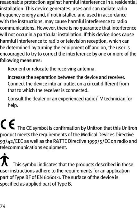 74reasonable protection against harmful interference in a residential installation. This device generates, uses and can radiate radio frequency energy and, if not installed and used in accordance with the instructions, may cause harmful interference to radio communications. However, there is no guarantee that interference will not occur in a particular installation. If this device does cause harmful interference to radio or television reception, which can be determined by turning the equipment off and on, the user is encouraged to try to correct the interference by one or more of the following measures:  Reorient or relocate the receiving antenna.  Increase the separation between the device and receiver.    Connect the device into an outlet on a circuit different from that to which the receiver is connected.   Consult the dealer or an experienced radio/TV technician for help.The CE symbol is conﬁrmation by Unitron that this Unitron product meets the requirements of the Medical Devices Directive 93/42/EEC as well as the R&amp;TTE Directive 1999/5/EC on radio and telecommunications equipment. This symbol indicates that the products described in these user instructions adhere to the requirements for an application part of Type BF of EN 60601-1. The surface of the device is speciﬁed as applied part of Type B.