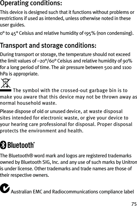 75Operating conditions:This device is designed such that it functions without problems or restrictions if used as intended, unless otherwise noted in these user guides.0° to 45° Celsius and relative humidity of &lt;95% (non condensing).Transport and storage conditions:During transport or storage, the temperature should not exceed the limit values of –20°/60° Celsius and relative humidity of 90% for a long period of time. The air pressure between 500 and 1100 hPa is appropriate.The symbol with the crossed-out garbage bin is to make you aware that this device may not be thrown away as normal household waste.Please dispose of old or unused device, at waste disposal sites intended for electronic waste, or give your device to your hearing care professional for disposal. Proper disposal protects the environment and health.The Bluetooth® word mark and logos are registered trademarks owned by Bluetooth SIG, Inc. and any use of such marks by Unitron is under license. Other trademarks and trade names are those of their respective owners.Australian EMC and Radiocommunications compliance label