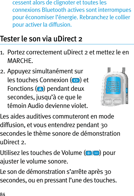 84cessent alors de clignoter et toutes les connexions Bluetooth actives sont interrompues pour économiser l’énergie. Rebranchez le collier pour activer la diffusion.Tester le son via uDirect 21.   Portez correctement uDirect 2 et mettez le en MARCHE.2.  Appuyez simultanément sur les touches Connexion (  ) et Fonctions ( ) pendant deux secondes, jusqu’à ce que le témoin Audio devienne violet.Les aides auditives commuteront en mode diffusion, et vous entendrez pendant 30 secondes le thème sonore de démonstration uDirect 2.Utilisez les touches de Volume ( ) pour ajuster le volume sonore.Le son de démonstration s’arrête après 30 secondes, ou en pressant l’une des touches.