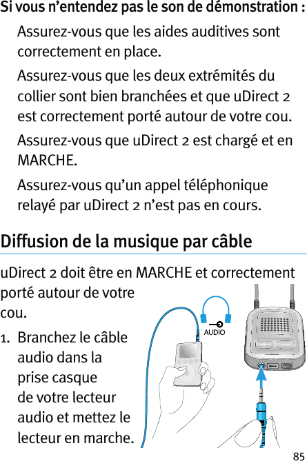 85Si vous n’entendez pas le son de démonstration :    Assurez-vous que les aides auditives sont correctement en place.   Assurez-vous que les deux extrémités du collier sont bien branchées et que uDirect 2 est correctement porté autour de votre cou.   Assurez-vous que uDirect 2 est chargé et en MARCHE.   Assurez-vous qu’un appel téléphonique relayé par uDirect 2 n’est pas en cours.Diffusion de la musique par câble  uDirect 2 doit être en MARCHE et correctement porté autour de votre cou.1.   Branchez le câble audio dans la prise casque de votre lecteur audio et mettez le lecteur en marche.