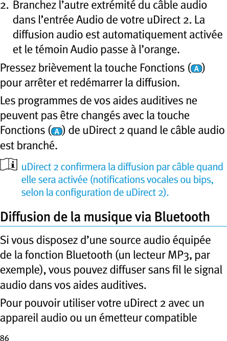 862.   Branchez l’autre extrémité du câble audio dans l’entrée Audio de votre uDirect 2. La diffusion audio est automatiquement activée et le témoin Audio passe à l’orange.Pressez brièvement la touche Fonctions ( ) pour arrêter et redémarrer la diffusion.Les programmes de vos aides auditives ne peuvent pas être changés avec la touche Fonctions ( ) de uDirect 2 quand le câble audio est branché.   uDirect 2 conﬁrmera la diffusion par câble quand elle sera activée (notiﬁcations vocales ou bips, selon la conﬁguration de uDirect 2). Diffusion de la musique via Bluetooth Si vous disposez d’une source audio équipée de la fonction Bluetooth (un lecteur MP3, par exemple), vous pouvez diffuser sans ﬁl le signal audio dans vos aides auditives.Pour pouvoir utiliser votre uDirect 2 avec un appareil audio ou un émetteur compatible 