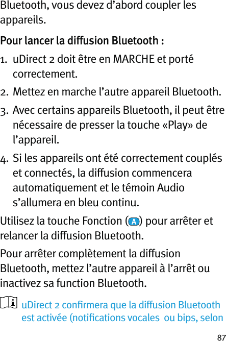 87Bluetooth, vous devez d’abord coupler les appareils.Pour lancer la diffusion Bluetooth :1.   uDirect 2 doit être en MARCHE et porté correctement.2.  Mettez en marche l’autre appareil Bluetooth.3.   Avec certains appareils Bluetooth, il peut être nécessaire de presser la touche «Play» de l’appareil.4.   Si les appareils ont été correctement couplés et connectés, la diffusion commencera automatiquement et le témoin Audio s’allumera en bleu continu.Utilisez la touche Fonction ( ) pour arrêter et relancer la diffusion Bluetooth.Pour arrêter complètement la diffusion Bluetooth, mettez l’autre appareil à l’arrêt ou inactivez sa function Bluetooth.   uDirect 2 conﬁrmera que la diffusion Bluetooth est activée (notiﬁcations vocales  ou bips, selon 