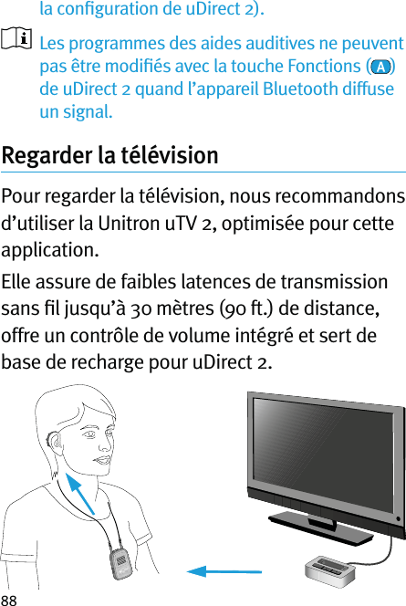 88la conﬁguration de uDirect 2).   Les programmes des aides auditives ne peuvent pas être modiﬁés avec la touche Fonctions ( ) de uDirect 2 quand l’appareil Bluetooth diffuse un signal.Regarder la télévision  Pour regarder la télévision, nous recommandons d’utiliser la Unitron uTV 2, optimisée pour cette application.Elle assure de faibles latences de transmission sans ﬁl jusqu’à 30 mètres (90 ft.) de distance, offre un contrôle de volume intégré et sert de base de recharge pour uDirect 2.