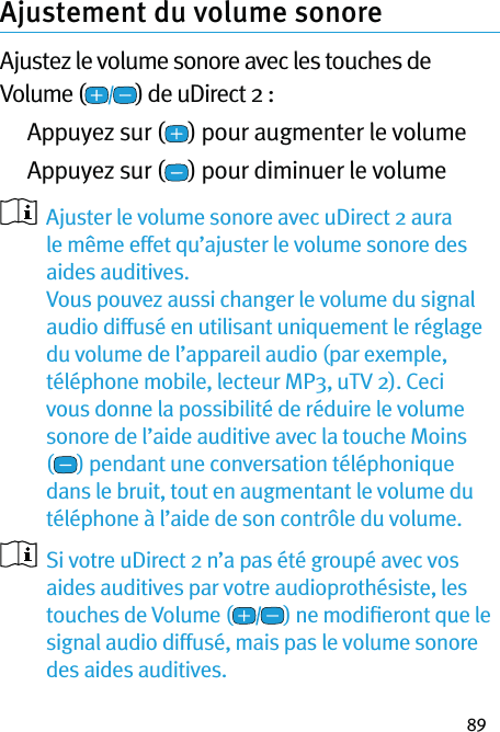 89Ajustement du volume sonore Ajustez le volume sonore avec les touches de Volume ( ) de uDirect 2 :  Appuyez sur ( ) pour augmenter le volume  Appuyez sur ( ) pour diminuer le volume   Ajuster le volume sonore avec uDirect 2 aura le même effet qu’ajuster le volume sonore des aides auditives.  Vous pouvez aussi changer le volume du signal audio diffusé en utilisant uniquement le réglage du volume de l’appareil audio (par exemple, téléphone mobile, lecteur MP3, uTV 2). Ceci vous donne la possibilité de réduire le volume sonore de l’aide auditive avec la touche Moins () pendant une conversation téléphonique dans le bruit, tout en augmentant le volume du téléphone à l’aide de son contrôle du volume.   Si votre uDirect 2 n’a pas été groupé avec vos aides auditives par votre audioprothésiste, les touches de Volume ( ) ne modiﬁeront que le signal audio diffusé, mais pas le volume sonore des aides auditives. 