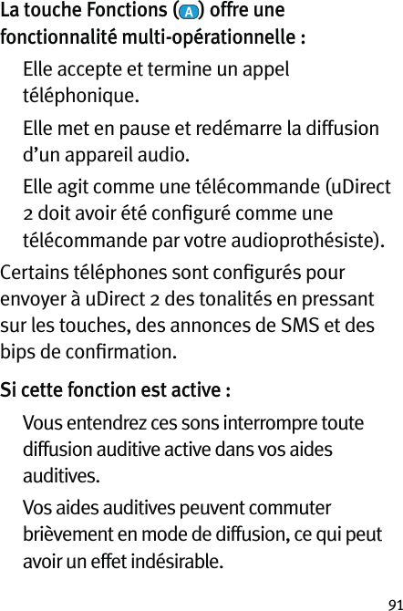 91La touche Fonctions ( ) offre une fonctionnalité multi-opérationnelle :   Elle accepte et termine un appel téléphonique.   Elle met en pause et redémarre la diffusion d’un appareil audio.   Elle agit comme une télécommande (uDirect 2 doit avoir été conﬁguré comme une télécommande par votre audioprothésiste).Certains téléphones sont conﬁgurés pour envoyer à uDirect 2 des tonalités en pressant sur les touches, des annonces de SMS et des bips de conﬁrmation.Si cette fonction est active :     Vous entendrez ces sons interrompre toute diffusion auditive active dans vos aides auditives.   Vos aides auditives peuvent commuter brièvement en mode de diffusion, ce qui peut avoir un effet indésirable.