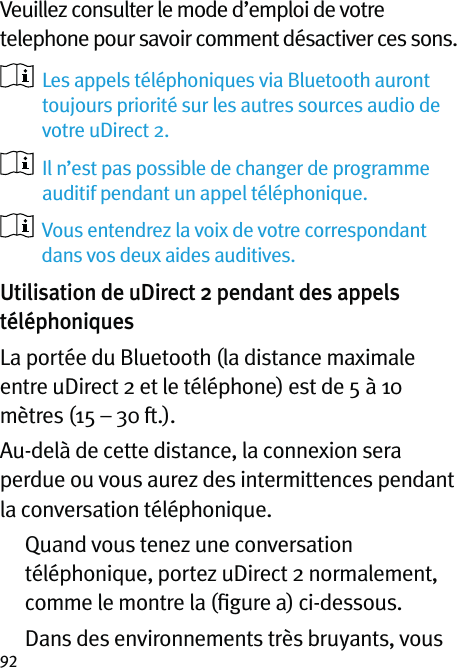 92Veuillez consulter le mode d’emploi de votre telephone pour savoir comment désactiver ces sons.   Les appels téléphoniques via Bluetooth auront toujours priorité sur les autres sources audio de votre uDirect 2.   Il n’est pas possible de changer de programme auditif pendant un appel téléphonique.   Vous entendrez la voix de votre correspondant dans vos deux aides auditives. Utilisation de uDirect 2 pendant des appels téléphoniquesLa portée du Bluetooth (la distance maximale entre uDirect 2 et le téléphone) est de 5 à 10 mètres (15 – 30 ft.).Au-delà de cette distance, la connexion sera perdue ou vous aurez des intermittences pendant la conversation téléphonique.   Quand vous tenez une conversation téléphonique, portez uDirect 2 normalement, comme le montre la (ﬁgure a) ci-dessous.   Dans des environnements très bruyants, vous 