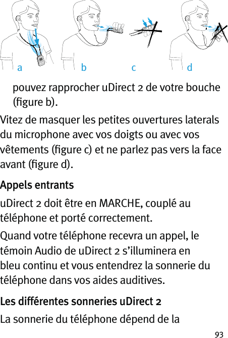 93pouvez rapprocher uDirect 2 de votre bouche (ﬁgure b).Vitez de masquer les petites ouvertures laterals du microphone avec vos doigts ou avec vos vêtements (ﬁgure c) et ne parlez pas vers la face avant (ﬁgure d).Appels entrantsuDirect 2 doit être en MARCHE, couplé au téléphone et porté correctement.Quand votre téléphone recevra un appel, le témoin Audio de uDirect 2 s’illuminera en bleu continu et vous entendrez la sonnerie du téléphone dans vos aides auditives.Les différentes sonneries uDirect 2La sonnerie du téléphone dépend de la ab dc