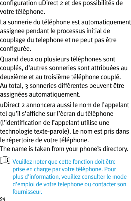 94conﬁguration uDirect 2 et des possibilités de votre téléphone.La sonnerie du téléphone est automatiquement assignee pendant le processus initial de couplage du telephone et ne peut pas être conﬁgurée.Quand deux ou plusieurs téléphones sont couplés, d’autres sonneries sont attribuées au deuxième et au troisième téléphone couplé. Au total, 3 sonneries différentes peuvent être assignées automatiquement.uDirect 2 annoncera aussi le nom de l’appelant tel qu’il s’afﬁche sur l’écran du téléphone (l’identiﬁcation de l’appelant utilise une technologie texte-parole). Le nom est pris dans le répertoire de votre téléphone.  The name is taken from your phone’s directory.    Veuillez noter que cette fonction doit être prise en charge par votre téléphone. Pour plus d’information, veuillez consulter le mode d’emploi de votre telephone ou contacter son fournisseur.