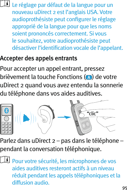 95   Le réglage par défaut de la langue pour un nouveau uDirect 2 est l’anglais USA. Votre audioprothésiste peut conﬁgurer le réglage approprié de la langue pour que les noms soient prononcés correctement. Si vous le souhaitez, votre audioprothésiste peut désactiver l’identiﬁcation vocale de l’appelant. Accepter des appels entrantsPour accepter un appel entrant, pressez brièvement la touche Fonctions ( ) de votre uDirect 2 quand vous avez entendu la sonnerie du téléphone dans vos aides auditives.  Parlez dans uDirect 2 – pas dans le téléphone – pendant la conversation téléphonique.   Pour votre sécurité, les microphones de vos aides auditives resteront actifs à un niveau réduit pendant les appels téléphoniques et la diffusion audio.“clic”