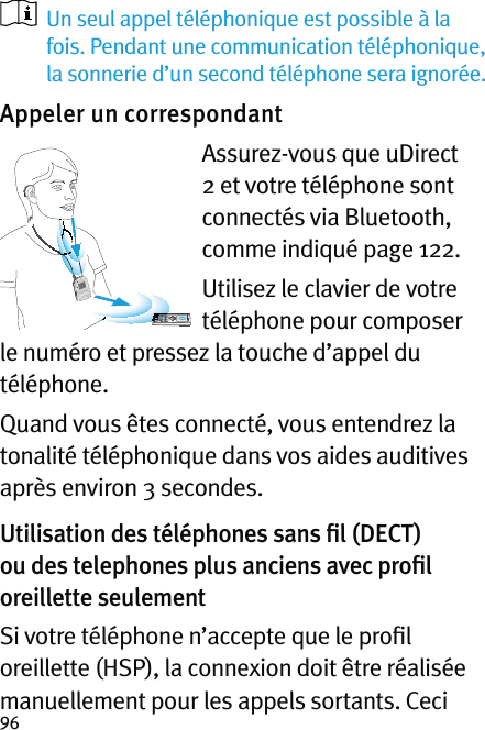 96   Un seul appel téléphonique est possible à la fois. Pendant une communication téléphonique, la sonnerie d’un second téléphone sera ignorée.Appeler un correspondant Assurez-vous que uDirect 2 et votre téléphone sont connectés via Bluetooth, comme indiqué page 122.Utilisez le clavier de votre téléphone pour composer le numéro et pressez la touche d’appel du téléphone.Quand vous êtes connecté, vous entendrez la tonalité téléphonique dans vos aides auditives après environ 3 secondes.Utilisation des téléphones sans ﬁl (DECT) ou des telephones plus anciens avec proﬁl oreillette seulementSi votre téléphone n’accepte que le proﬁl oreillette (HSP), la connexion doit être réalisée manuellement pour les appels sortants. Ceci 