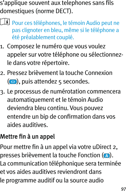 97s’applique souvent aux telephones sans ﬁls domestiques (norme DECT).   Pour ces téléphones, le témoin Audio peut ne pas clignoter en bleu, même si le téléphone a été préalablement couplé.1.   Composez le numéro que vous voulez appeler sur votre téléphone ou sélectionnez-le dans votre répertoire.2.  Pressez brièvement la touche Connexion  (), puis attendez 5 secondes. 3.  Le processus de numérotation commencera automatiquement et le témoin Audio deviendra bleu continu. Vous pouvez entendre un bip de conﬁrmation dans vos aides auditives.Mettre ﬁn à un appelPour mettre ﬁn à un appel via votre uDirect 2, presses brièvement la touche Fonction ( ).  La communication téléphonique sera terminée et vos aides auditives reviendront dans le programme auditif ou la source audio 