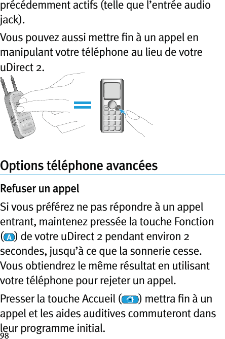 98précédemment actifs (telle que l’entrée audio jack).Vous pouvez aussi mettre ﬁn à un appel en manipulant votre téléphone au lieu de votre uDirect 2.Options téléphone avancéesRefuser un appelSi vous préférez ne pas répondre à un appel entrant, maintenez pressée la touche Fonction () de votre uDirect 2 pendant environ 2 secondes, jusqu’à ce que la sonnerie cesse. Vous obtiendrez le même résultat en utilisant votre téléphone pour rejeter un appel. Presser la touche Accueil ( ) mettra ﬁn à un appel et les aides auditives commuteront dans leur programme initial.