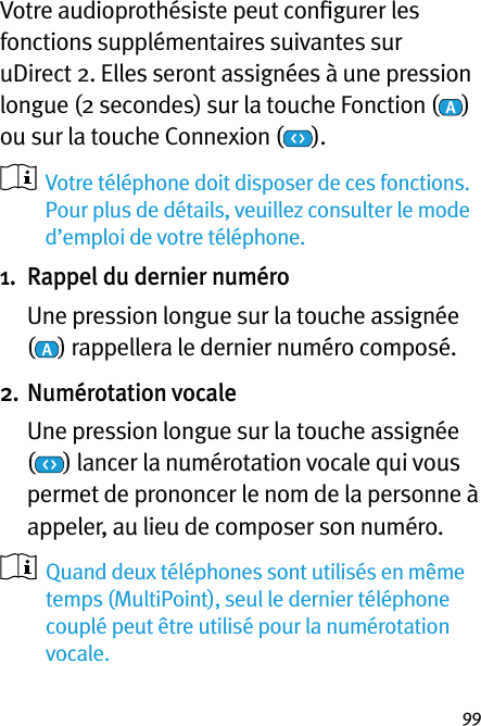 99Votre audioprothésiste peut conﬁgurer les fonctions supplémentaires suivantes sur uDirect 2. Elles seront assignées à une pression longue (2 secondes) sur la touche Fonction ( ) ou sur la touche Connexion ( ).     Votre téléphone doit disposer de ces fonctions.  Pour plus de détails, veuillez consulter le mode d’emploi de votre téléphone.1.  Rappel du dernier numéro   Une pression longue sur la touche assignée  () rappellera le dernier numéro composé. 2. Numérotation vocale   Une pression longue sur la touche assignée  () lancer la numérotation vocale qui vous permet de prononcer le nom de la personne à appeler, au lieu de composer son numéro.   Quand deux téléphones sont utilisés en même temps (MultiPoint), seul le dernier téléphone couplé peut être utilisé pour la numérotation vocale.