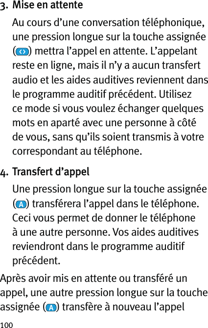 1003. Mise en attente   Au cours d’une conversation téléphonique, une pression longue sur la touche assignée  () mettra l’appel en attente. L’appelant reste en ligne, mais il n’y a aucun transfert audio et les aides auditives reviennent dans le programme auditif précédent. Utilisez ce mode si vous voulez échanger quelques mots en aparté avec une personne à côté de vous, sans qu’ils soient transmis à votre correspondant au téléphone.4. Transfert d’appel   Une pression longue sur la touche assignée  () transférera l’appel dans le téléphone. Ceci vous permet de donner le téléphone à une autre personne. Vos aides auditives reviendront dans le programme auditif précédent.Après avoir mis en attente ou transféré un appel, une autre pression longue sur la touche assignée ( ) transfère à nouveau l’appel 