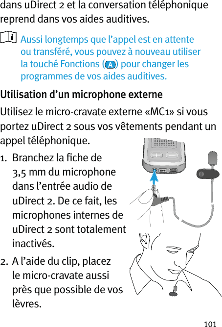 101dans uDirect 2 et la conversation téléphonique reprend dans vos aides auditives.    Aussi longtemps que l’appel est en attente ou transféré, vous pouvez à nouveau utiliser la touché Fonctions ( ) pour changer les programmes de vos aides auditives. Utilisation d’un microphone externeUtilisez le micro-cravate externe «MC1» si vous portez uDirect 2 sous vos vêtements pendant un appel téléphonique. 1.   Branchez la ﬁche de 3,5 mm du microphone dans l’entrée audio de uDirect 2. De ce fait, les microphones internes de uDirect 2 sont totalement inactivés.2.  A l’aide du clip, placez le micro-cravate aussi près que possible de vos lèvres.