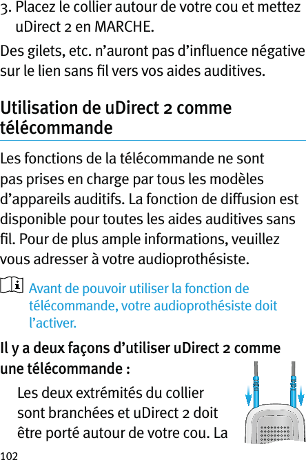 1023.  Placez le collier autour de votre cou et mettez uDirect 2 en MARCHE.Des gilets, etc. n’auront pas d’inﬂuence négative sur le lien sans ﬁl vers vos aides auditives.Utilisation de uDirect 2 comme télécommandeLes fonctions de la télécommande ne sont pas prises en charge par tous les modèles d’appareils auditifs. La fonction de diffusion est disponible pour toutes les aides auditives sans ﬁl. Pour de plus ample informations, veuillez vous adresser à votre audioprothésiste.   Avant de pouvoir utiliser la fonction de télécommande, votre audioprothésiste doit l’activer.Il y a deux façons d’utiliser uDirect 2 comme une télécommande :   Les deux extrémités du collier sont branchées et uDirect 2 doit être porté autour de votre cou. La 