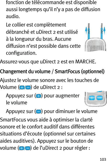 103fonction de télécommande est disponible aussi longtemps qu’il n’y a pas de diffusion audio.   Le collier est complètement débranché et uDirect 2 est utilisé à la longueur du bras. Aucune diffusion n’est possible dans cette conﬁguration. Assurez-vous que uDirect 2 est en MARCHE.Changement du volume / SmartFocus (optionnel) Ajustez le volume sonore avec les touches de Volume ( ) de uDirect 2 :   Appuyez sur ( ) pour augmenter  le volume  Appuyez sur ( ) pour diminuer le volumeSmartFocus vous aide à optimiser la clarté sonore et le confort auditif dans différentes situations d’écoute (optionnel sur certaines aides auditives). Appuyez sur le bouton de volume ( ) de l’uDirect 2 pour régler : 